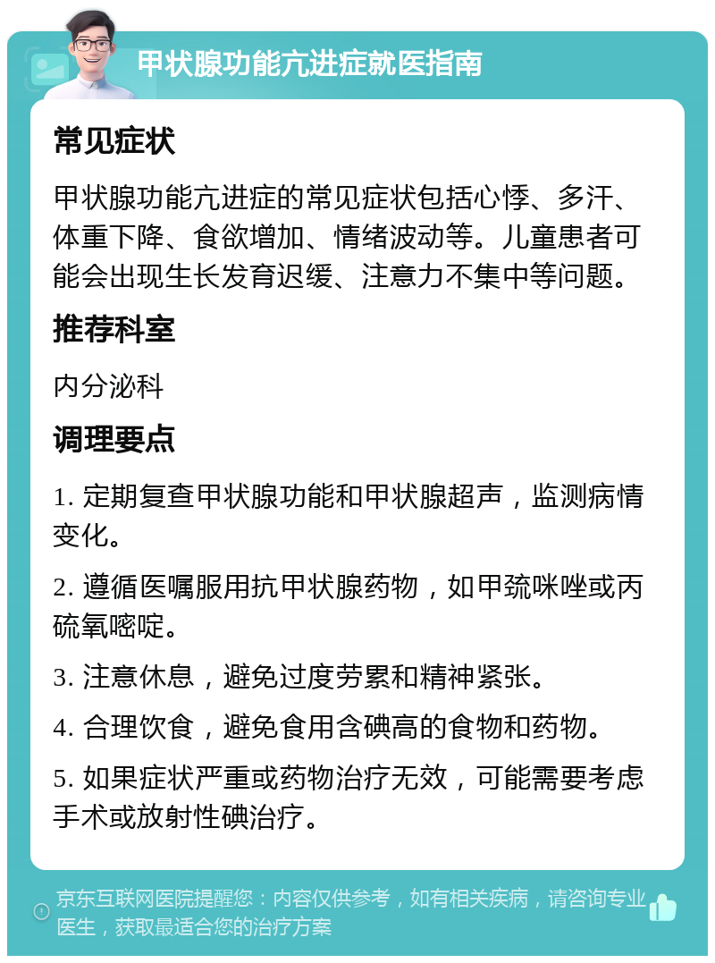 甲状腺功能亢进症就医指南 常见症状 甲状腺功能亢进症的常见症状包括心悸、多汗、体重下降、食欲增加、情绪波动等。儿童患者可能会出现生长发育迟缓、注意力不集中等问题。 推荐科室 内分泌科 调理要点 1. 定期复查甲状腺功能和甲状腺超声，监测病情变化。 2. 遵循医嘱服用抗甲状腺药物，如甲巯咪唑或丙硫氧嘧啶。 3. 注意休息，避免过度劳累和精神紧张。 4. 合理饮食，避免食用含碘高的食物和药物。 5. 如果症状严重或药物治疗无效，可能需要考虑手术或放射性碘治疗。