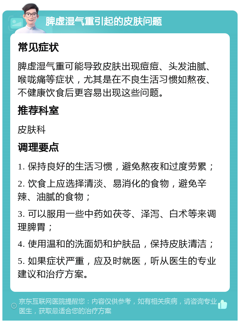 脾虚湿气重引起的皮肤问题 常见症状 脾虚湿气重可能导致皮肤出现痘痘、头发油腻、喉咙痛等症状，尤其是在不良生活习惯如熬夜、不健康饮食后更容易出现这些问题。 推荐科室 皮肤科 调理要点 1. 保持良好的生活习惯，避免熬夜和过度劳累； 2. 饮食上应选择清淡、易消化的食物，避免辛辣、油腻的食物； 3. 可以服用一些中药如茯苓、泽泻、白术等来调理脾胃； 4. 使用温和的洗面奶和护肤品，保持皮肤清洁； 5. 如果症状严重，应及时就医，听从医生的专业建议和治疗方案。