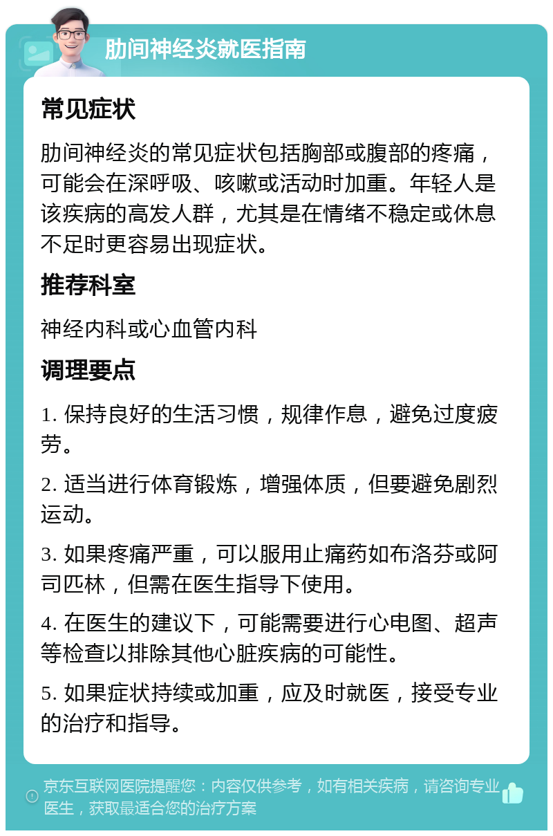 肋间神经炎就医指南 常见症状 肋间神经炎的常见症状包括胸部或腹部的疼痛，可能会在深呼吸、咳嗽或活动时加重。年轻人是该疾病的高发人群，尤其是在情绪不稳定或休息不足时更容易出现症状。 推荐科室 神经内科或心血管内科 调理要点 1. 保持良好的生活习惯，规律作息，避免过度疲劳。 2. 适当进行体育锻炼，增强体质，但要避免剧烈运动。 3. 如果疼痛严重，可以服用止痛药如布洛芬或阿司匹林，但需在医生指导下使用。 4. 在医生的建议下，可能需要进行心电图、超声等检查以排除其他心脏疾病的可能性。 5. 如果症状持续或加重，应及时就医，接受专业的治疗和指导。