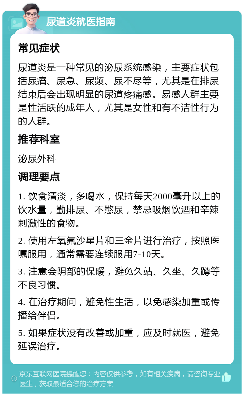 尿道炎就医指南 常见症状 尿道炎是一种常见的泌尿系统感染，主要症状包括尿痛、尿急、尿频、尿不尽等，尤其是在排尿结束后会出现明显的尿道疼痛感。易感人群主要是性活跃的成年人，尤其是女性和有不洁性行为的人群。 推荐科室 泌尿外科 调理要点 1. 饮食清淡，多喝水，保持每天2000毫升以上的饮水量，勤排尿、不憋尿，禁忌吸烟饮酒和辛辣刺激性的食物。 2. 使用左氧氟沙星片和三金片进行治疗，按照医嘱服用，通常需要连续服用7-10天。 3. 注意会阴部的保暖，避免久站、久坐、久蹲等不良习惯。 4. 在治疗期间，避免性生活，以免感染加重或传播给伴侣。 5. 如果症状没有改善或加重，应及时就医，避免延误治疗。