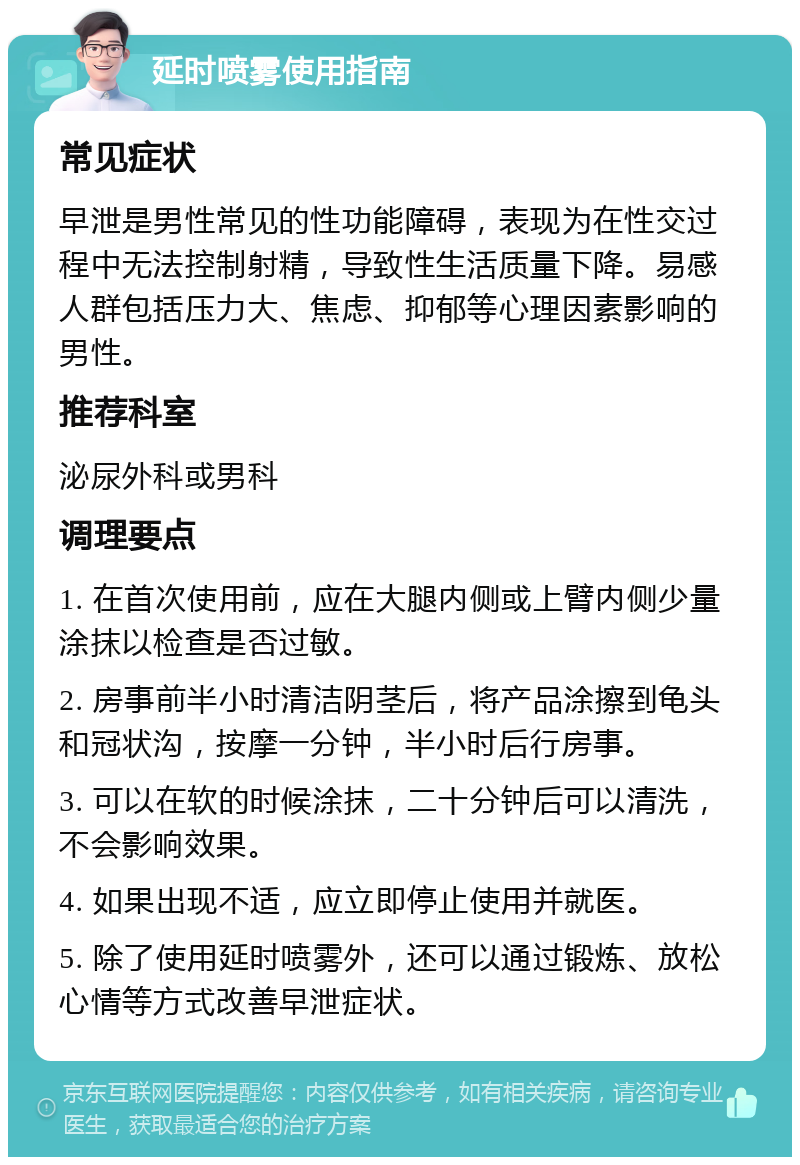 延时喷雾使用指南 常见症状 早泄是男性常见的性功能障碍，表现为在性交过程中无法控制射精，导致性生活质量下降。易感人群包括压力大、焦虑、抑郁等心理因素影响的男性。 推荐科室 泌尿外科或男科 调理要点 1. 在首次使用前，应在大腿内侧或上臂内侧少量涂抹以检查是否过敏。 2. 房事前半小时清洁阴茎后，将产品涂擦到龟头和冠状沟，按摩一分钟，半小时后行房事。 3. 可以在软的时候涂抹，二十分钟后可以清洗，不会影响效果。 4. 如果出现不适，应立即停止使用并就医。 5. 除了使用延时喷雾外，还可以通过锻炼、放松心情等方式改善早泄症状。