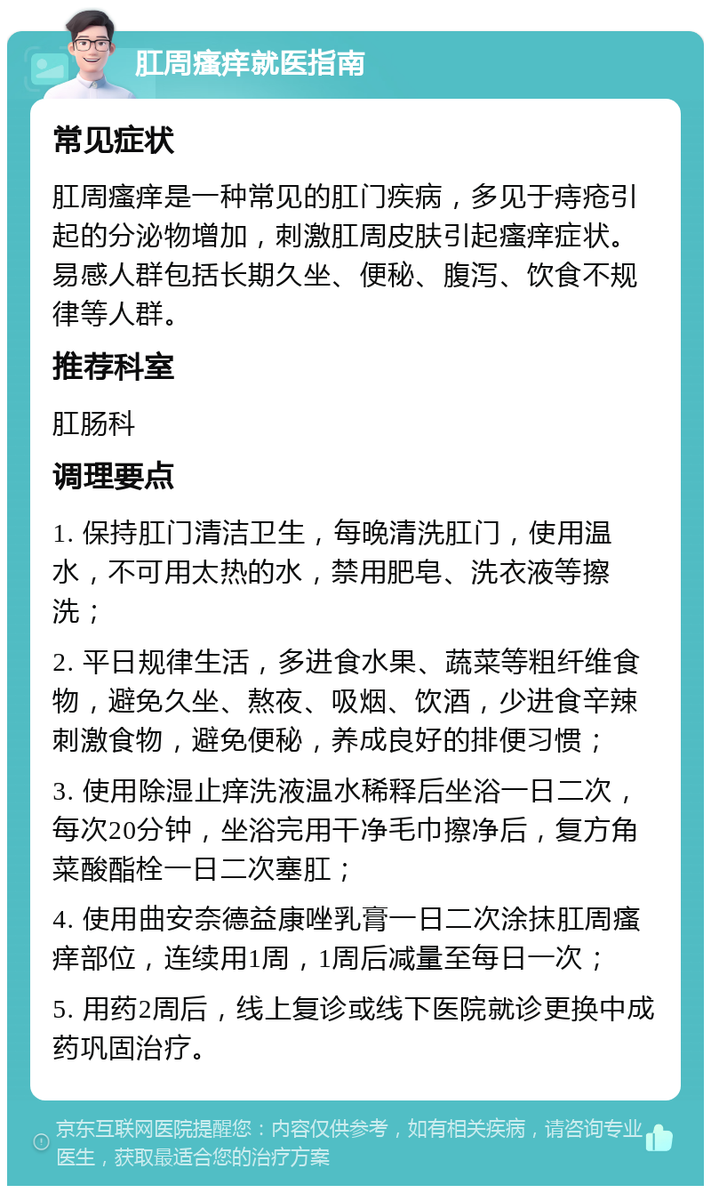 肛周瘙痒就医指南 常见症状 肛周瘙痒是一种常见的肛门疾病，多见于痔疮引起的分泌物增加，刺激肛周皮肤引起瘙痒症状。易感人群包括长期久坐、便秘、腹泻、饮食不规律等人群。 推荐科室 肛肠科 调理要点 1. 保持肛门清洁卫生，每晚清洗肛门，使用温水，不可用太热的水，禁用肥皂、洗衣液等擦洗； 2. 平日规律生活，多进食水果、蔬菜等粗纤维食物，避免久坐、熬夜、吸烟、饮酒，少进食辛辣刺激食物，避免便秘，养成良好的排便习惯； 3. 使用除湿止痒洗液温水稀释后坐浴一日二次，每次20分钟，坐浴完用干净毛巾擦净后，复方角菜酸酯栓一日二次塞肛； 4. 使用曲安奈德益康唑乳膏一日二次涂抹肛周瘙痒部位，连续用1周，1周后减量至每日一次； 5. 用药2周后，线上复诊或线下医院就诊更换中成药巩固治疗。