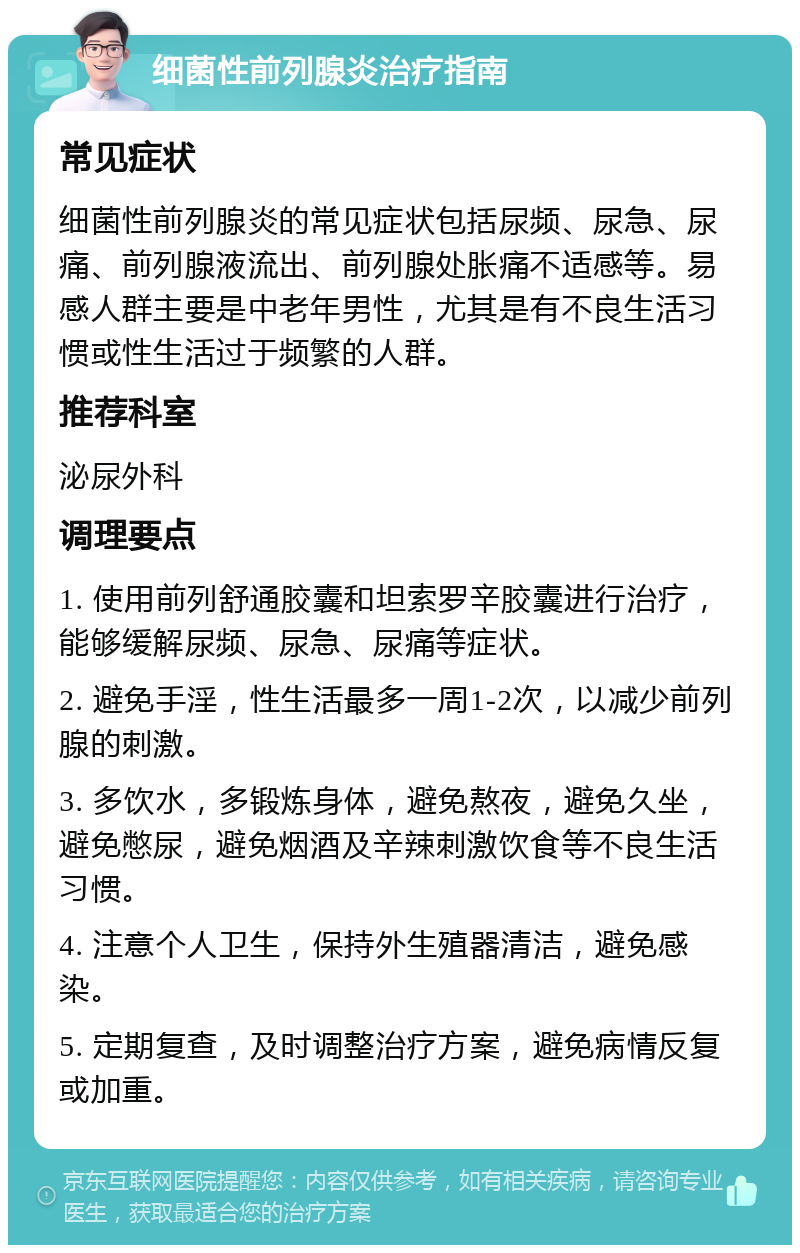 细菌性前列腺炎治疗指南 常见症状 细菌性前列腺炎的常见症状包括尿频、尿急、尿痛、前列腺液流出、前列腺处胀痛不适感等。易感人群主要是中老年男性，尤其是有不良生活习惯或性生活过于频繁的人群。 推荐科室 泌尿外科 调理要点 1. 使用前列舒通胶囊和坦索罗辛胶囊进行治疗，能够缓解尿频、尿急、尿痛等症状。 2. 避免手淫，性生活最多一周1-2次，以减少前列腺的刺激。 3. 多饮水，多锻炼身体，避免熬夜，避免久坐，避免憋尿，避免烟酒及辛辣刺激饮食等不良生活习惯。 4. 注意个人卫生，保持外生殖器清洁，避免感染。 5. 定期复查，及时调整治疗方案，避免病情反复或加重。