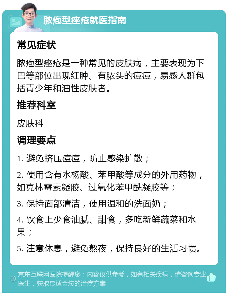 脓疱型痤疮就医指南 常见症状 脓疱型痤疮是一种常见的皮肤病，主要表现为下巴等部位出现红肿、有脓头的痘痘，易感人群包括青少年和油性皮肤者。 推荐科室 皮肤科 调理要点 1. 避免挤压痘痘，防止感染扩散； 2. 使用含有水杨酸、苯甲酸等成分的外用药物，如克林霉素凝胶、过氧化苯甲酰凝胶等； 3. 保持面部清洁，使用温和的洗面奶； 4. 饮食上少食油腻、甜食，多吃新鲜蔬菜和水果； 5. 注意休息，避免熬夜，保持良好的生活习惯。