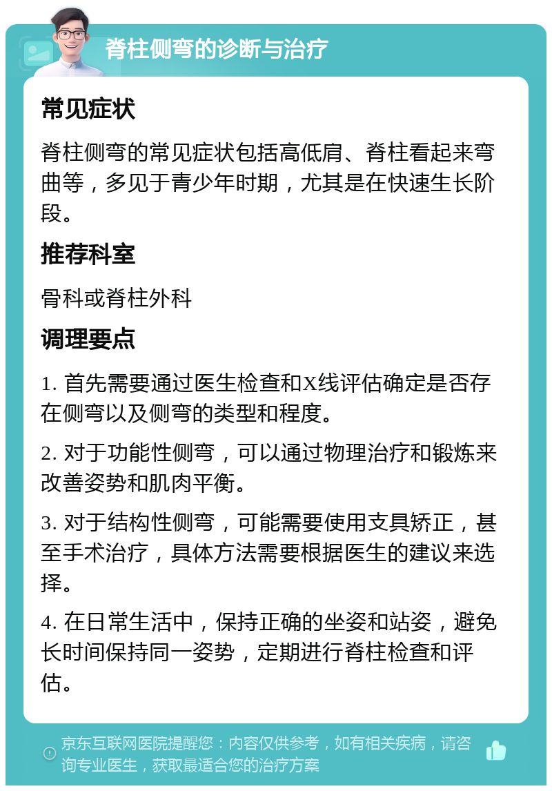 脊柱侧弯的诊断与治疗 常见症状 脊柱侧弯的常见症状包括高低肩、脊柱看起来弯曲等，多见于青少年时期，尤其是在快速生长阶段。 推荐科室 骨科或脊柱外科 调理要点 1. 首先需要通过医生检查和X线评估确定是否存在侧弯以及侧弯的类型和程度。 2. 对于功能性侧弯，可以通过物理治疗和锻炼来改善姿势和肌肉平衡。 3. 对于结构性侧弯，可能需要使用支具矫正，甚至手术治疗，具体方法需要根据医生的建议来选择。 4. 在日常生活中，保持正确的坐姿和站姿，避免长时间保持同一姿势，定期进行脊柱检查和评估。