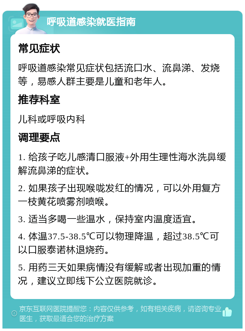 呼吸道感染就医指南 常见症状 呼吸道感染常见症状包括流口水、流鼻涕、发烧等，易感人群主要是儿童和老年人。 推荐科室 儿科或呼吸内科 调理要点 1. 给孩子吃儿感清口服液+外用生理性海水洗鼻缓解流鼻涕的症状。 2. 如果孩子出现喉咙发红的情况，可以外用复方一枝黄花喷雾剂喷喉。 3. 适当多喝一些温水，保持室内温度适宜。 4. 体温37.5-38.5℃可以物理降温，超过38.5℃可以口服泰诺林退烧药。 5. 用药三天如果病情没有缓解或者出现加重的情况，建议立即线下公立医院就诊。