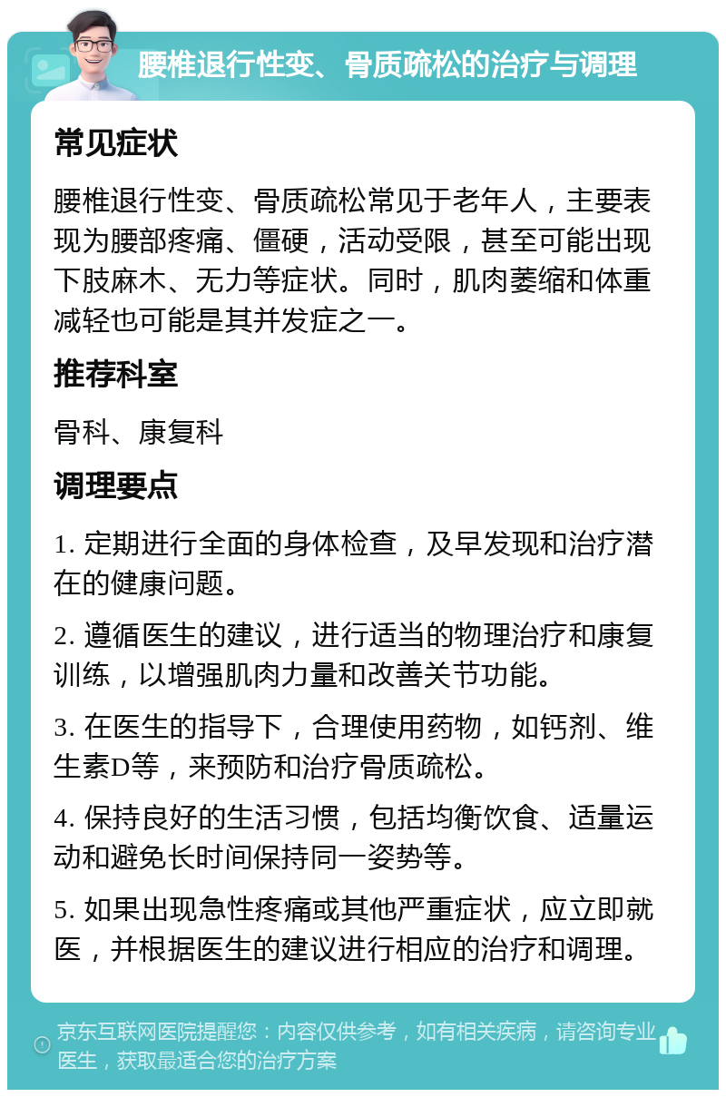 腰椎退行性变、骨质疏松的治疗与调理 常见症状 腰椎退行性变、骨质疏松常见于老年人，主要表现为腰部疼痛、僵硬，活动受限，甚至可能出现下肢麻木、无力等症状。同时，肌肉萎缩和体重减轻也可能是其并发症之一。 推荐科室 骨科、康复科 调理要点 1. 定期进行全面的身体检查，及早发现和治疗潜在的健康问题。 2. 遵循医生的建议，进行适当的物理治疗和康复训练，以增强肌肉力量和改善关节功能。 3. 在医生的指导下，合理使用药物，如钙剂、维生素D等，来预防和治疗骨质疏松。 4. 保持良好的生活习惯，包括均衡饮食、适量运动和避免长时间保持同一姿势等。 5. 如果出现急性疼痛或其他严重症状，应立即就医，并根据医生的建议进行相应的治疗和调理。