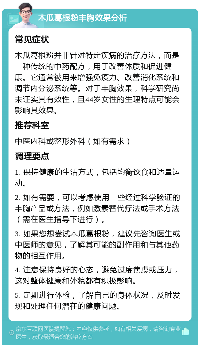 木瓜葛根粉丰胸效果分析 常见症状 木瓜葛根粉并非针对特定疾病的治疗方法，而是一种传统的中药配方，用于改善体质和促进健康。它通常被用来增强免疫力、改善消化系统和调节内分泌系统等。对于丰胸效果，科学研究尚未证实其有效性，且44岁女性的生理特点可能会影响其效果。 推荐科室 中医内科或整形外科（如有需求） 调理要点 1. 保持健康的生活方式，包括均衡饮食和适量运动。 2. 如有需要，可以考虑使用一些经过科学验证的丰胸产品或方法，例如激素替代疗法或手术方法（需在医生指导下进行）。 3. 如果您想尝试木瓜葛根粉，建议先咨询医生或中医师的意见，了解其可能的副作用和与其他药物的相互作用。 4. 注意保持良好的心态，避免过度焦虑或压力，这对整体健康和外貌都有积极影响。 5. 定期进行体检，了解自己的身体状况，及时发现和处理任何潜在的健康问题。