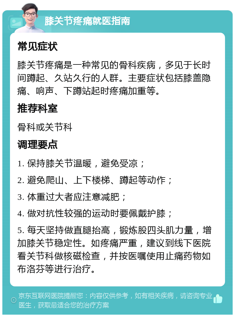 膝关节疼痛就医指南 常见症状 膝关节疼痛是一种常见的骨科疾病，多见于长时间蹲起、久站久行的人群。主要症状包括膝盖隐痛、响声、下蹲站起时疼痛加重等。 推荐科室 骨科或关节科 调理要点 1. 保持膝关节温暖，避免受凉； 2. 避免爬山、上下楼梯、蹲起等动作； 3. 体重过大者应注意减肥； 4. 做对抗性较强的运动时要佩戴护膝； 5. 每天坚持做直腿抬高，锻炼股四头肌力量，增加膝关节稳定性。如疼痛严重，建议到线下医院看关节科做核磁检查，并按医嘱使用止痛药物如布洛芬等进行治疗。