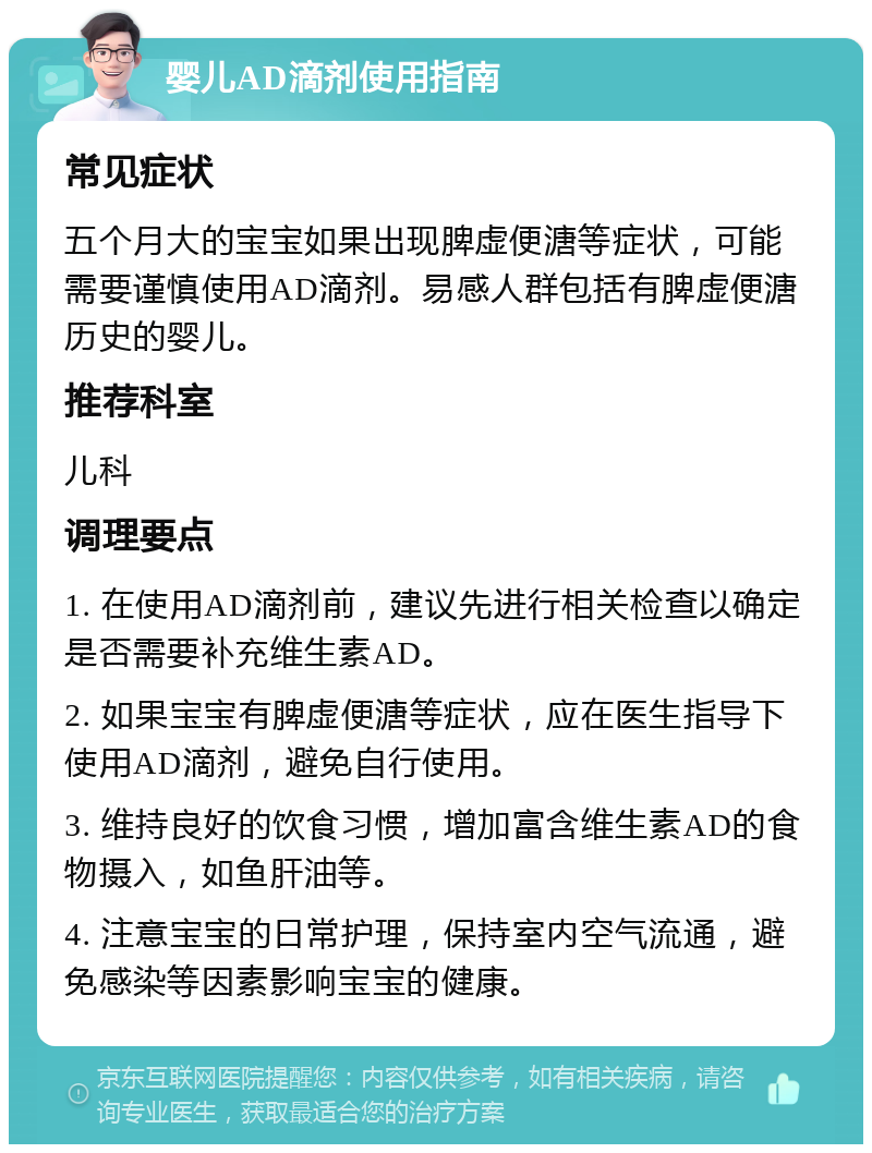 婴儿AD滴剂使用指南 常见症状 五个月大的宝宝如果出现脾虚便溏等症状，可能需要谨慎使用AD滴剂。易感人群包括有脾虚便溏历史的婴儿。 推荐科室 儿科 调理要点 1. 在使用AD滴剂前，建议先进行相关检查以确定是否需要补充维生素AD。 2. 如果宝宝有脾虚便溏等症状，应在医生指导下使用AD滴剂，避免自行使用。 3. 维持良好的饮食习惯，增加富含维生素AD的食物摄入，如鱼肝油等。 4. 注意宝宝的日常护理，保持室内空气流通，避免感染等因素影响宝宝的健康。