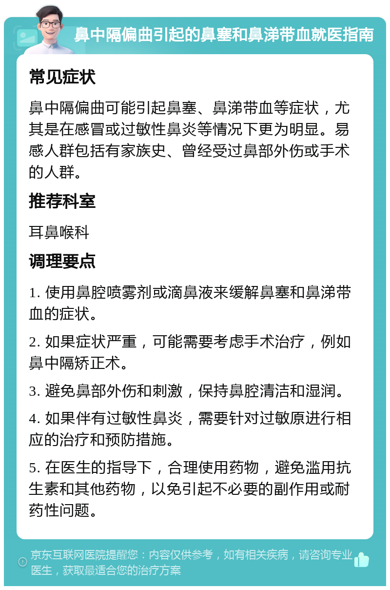 鼻中隔偏曲引起的鼻塞和鼻涕带血就医指南 常见症状 鼻中隔偏曲可能引起鼻塞、鼻涕带血等症状，尤其是在感冒或过敏性鼻炎等情况下更为明显。易感人群包括有家族史、曾经受过鼻部外伤或手术的人群。 推荐科室 耳鼻喉科 调理要点 1. 使用鼻腔喷雾剂或滴鼻液来缓解鼻塞和鼻涕带血的症状。 2. 如果症状严重，可能需要考虑手术治疗，例如鼻中隔矫正术。 3. 避免鼻部外伤和刺激，保持鼻腔清洁和湿润。 4. 如果伴有过敏性鼻炎，需要针对过敏原进行相应的治疗和预防措施。 5. 在医生的指导下，合理使用药物，避免滥用抗生素和其他药物，以免引起不必要的副作用或耐药性问题。