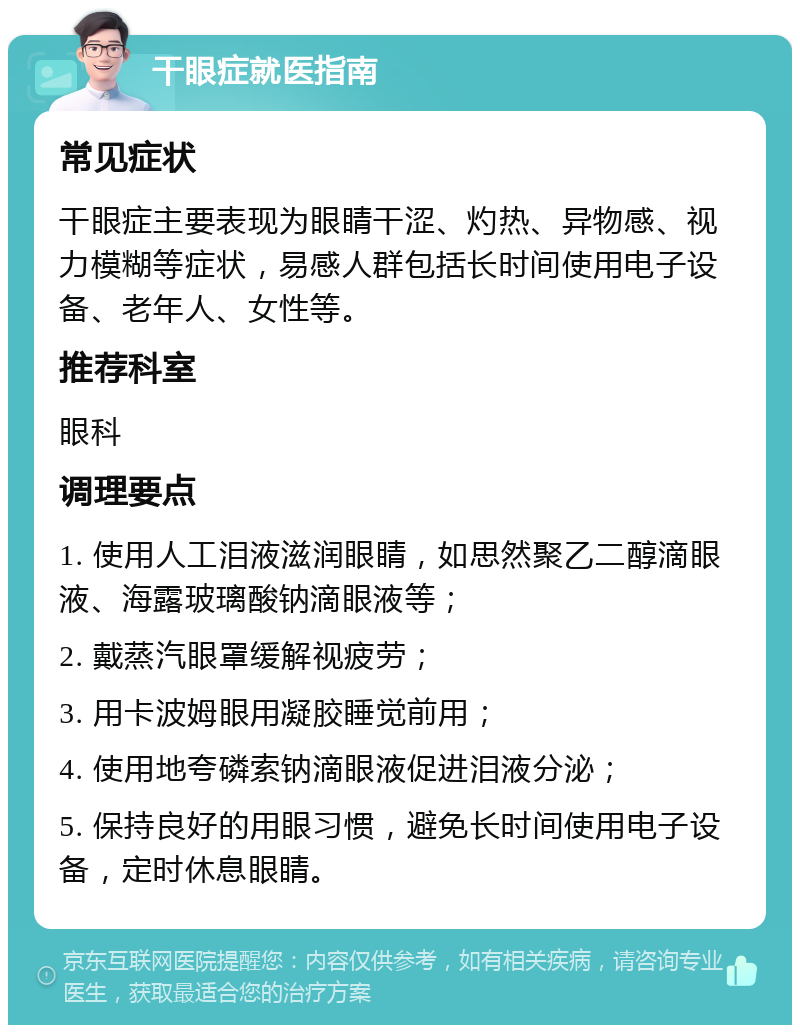 干眼症就医指南 常见症状 干眼症主要表现为眼睛干涩、灼热、异物感、视力模糊等症状，易感人群包括长时间使用电子设备、老年人、女性等。 推荐科室 眼科 调理要点 1. 使用人工泪液滋润眼睛，如思然聚乙二醇滴眼液、海露玻璃酸钠滴眼液等； 2. 戴蒸汽眼罩缓解视疲劳； 3. 用卡波姆眼用凝胶睡觉前用； 4. 使用地夸磷索钠滴眼液促进泪液分泌； 5. 保持良好的用眼习惯，避免长时间使用电子设备，定时休息眼睛。