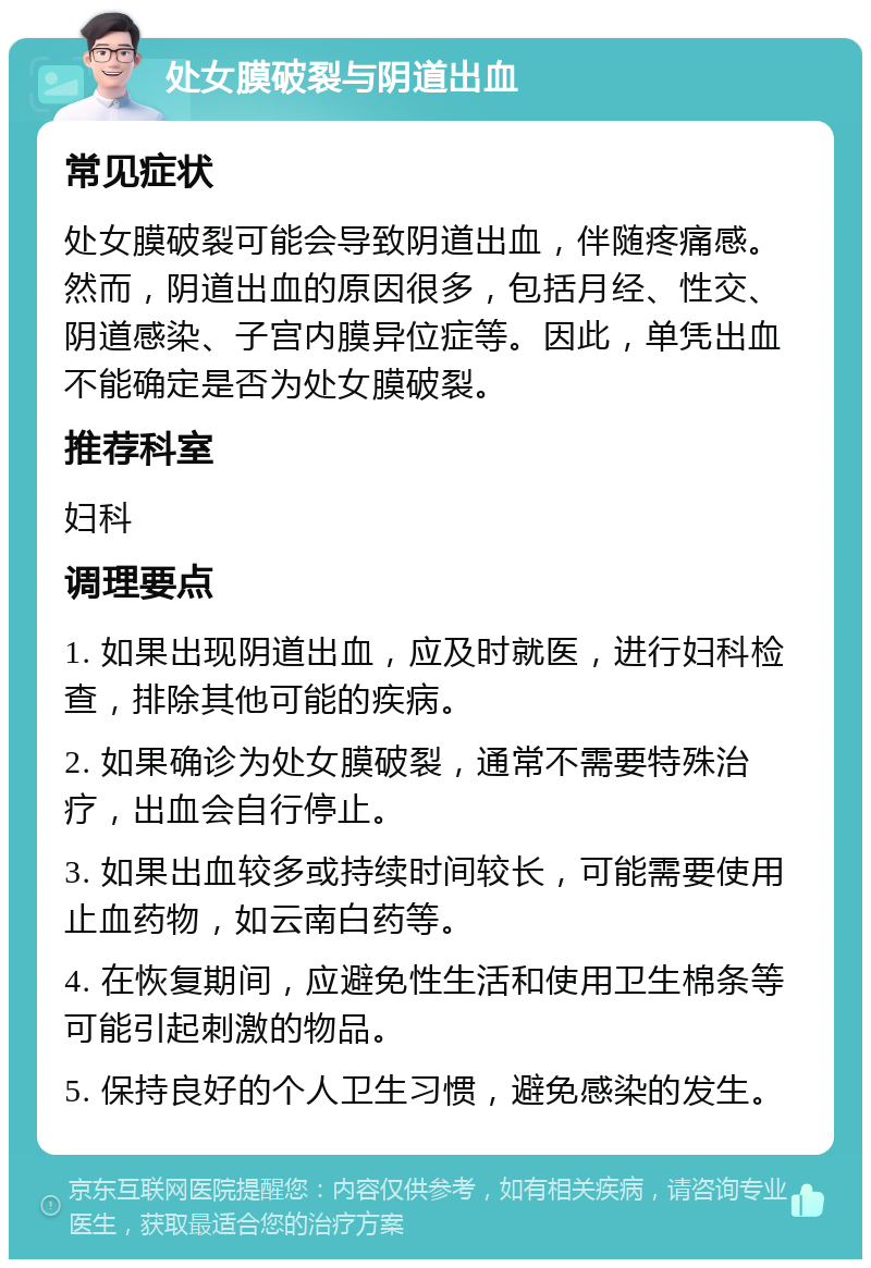 处女膜破裂与阴道出血 常见症状 处女膜破裂可能会导致阴道出血，伴随疼痛感。然而，阴道出血的原因很多，包括月经、性交、阴道感染、子宫内膜异位症等。因此，单凭出血不能确定是否为处女膜破裂。 推荐科室 妇科 调理要点 1. 如果出现阴道出血，应及时就医，进行妇科检查，排除其他可能的疾病。 2. 如果确诊为处女膜破裂，通常不需要特殊治疗，出血会自行停止。 3. 如果出血较多或持续时间较长，可能需要使用止血药物，如云南白药等。 4. 在恢复期间，应避免性生活和使用卫生棉条等可能引起刺激的物品。 5. 保持良好的个人卫生习惯，避免感染的发生。