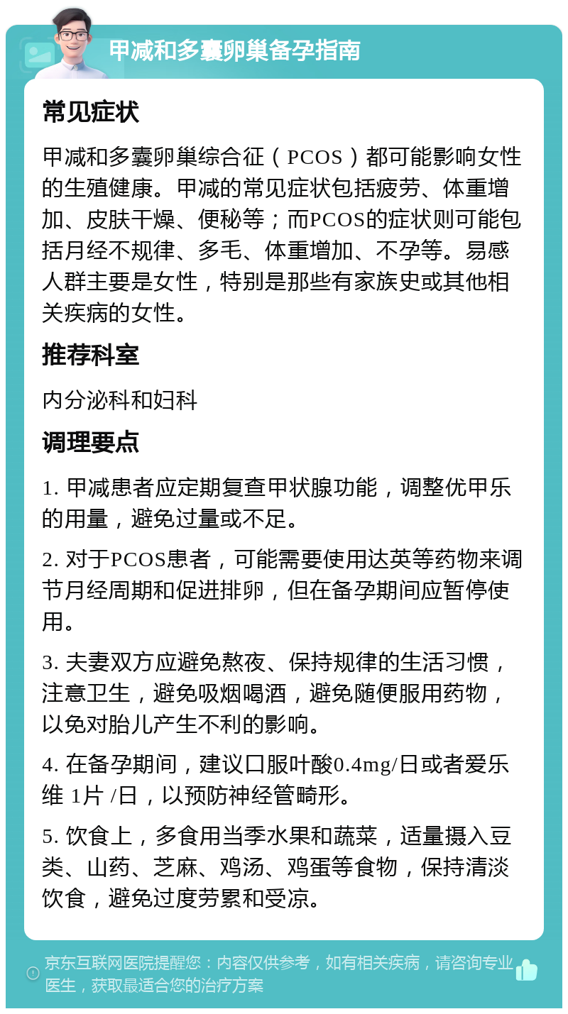 甲减和多囊卵巢备孕指南 常见症状 甲减和多囊卵巢综合征（PCOS）都可能影响女性的生殖健康。甲减的常见症状包括疲劳、体重增加、皮肤干燥、便秘等；而PCOS的症状则可能包括月经不规律、多毛、体重增加、不孕等。易感人群主要是女性，特别是那些有家族史或其他相关疾病的女性。 推荐科室 内分泌科和妇科 调理要点 1. 甲减患者应定期复查甲状腺功能，调整优甲乐的用量，避免过量或不足。 2. 对于PCOS患者，可能需要使用达英等药物来调节月经周期和促进排卵，但在备孕期间应暂停使用。 3. 夫妻双方应避免熬夜、保持规律的生活习惯，注意卫生，避免吸烟喝酒，避免随便服用药物，以免对胎儿产生不利的影响。 4. 在备孕期间，建议口服叶酸0.4mg/日或者爱乐维 1片 /日，以预防神经管畸形。 5. 饮食上，多食用当季水果和蔬菜，适量摄入豆类、山药、芝麻、鸡汤、鸡蛋等食物，保持清淡饮食，避免过度劳累和受凉。