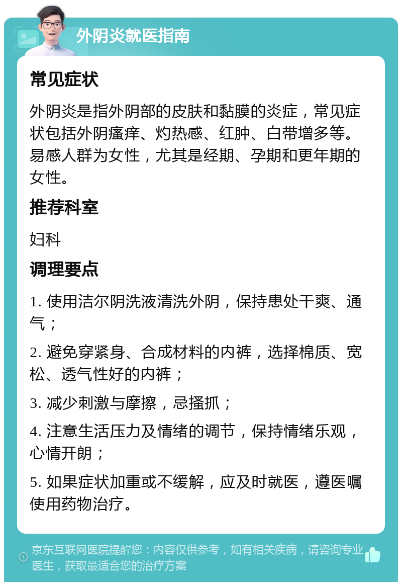 外阴炎就医指南 常见症状 外阴炎是指外阴部的皮肤和黏膜的炎症，常见症状包括外阴瘙痒、灼热感、红肿、白带增多等。易感人群为女性，尤其是经期、孕期和更年期的女性。 推荐科室 妇科 调理要点 1. 使用洁尔阴洗液清洗外阴，保持患处干爽、通气； 2. 避免穿紧身、合成材料的内裤，选择棉质、宽松、透气性好的内裤； 3. 减少刺激与摩擦，忌搔抓； 4. 注意生活压力及情绪的调节，保持情绪乐观，心情开朗； 5. 如果症状加重或不缓解，应及时就医，遵医嘱使用药物治疗。