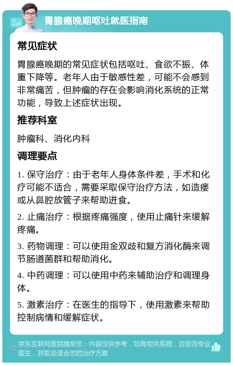 胃腺癌晚期呕吐就医指南 常见症状 胃腺癌晚期的常见症状包括呕吐、食欲不振、体重下降等。老年人由于敏感性差，可能不会感到非常痛苦，但肿瘤的存在会影响消化系统的正常功能，导致上述症状出现。 推荐科室 肿瘤科、消化内科 调理要点 1. 保守治疗：由于老年人身体条件差，手术和化疗可能不适合，需要采取保守治疗方法，如造瘘或从鼻腔放管子来帮助进食。 2. 止痛治疗：根据疼痛强度，使用止痛针来缓解疼痛。 3. 药物调理：可以使用金双歧和复方消化酶来调节肠道菌群和帮助消化。 4. 中药调理：可以使用中药来辅助治疗和调理身体。 5. 激素治疗：在医生的指导下，使用激素来帮助控制病情和缓解症状。