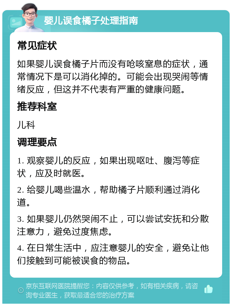 婴儿误食橘子处理指南 常见症状 如果婴儿误食橘子片而没有呛咳窒息的症状，通常情况下是可以消化掉的。可能会出现哭闹等情绪反应，但这并不代表有严重的健康问题。 推荐科室 儿科 调理要点 1. 观察婴儿的反应，如果出现呕吐、腹泻等症状，应及时就医。 2. 给婴儿喝些温水，帮助橘子片顺利通过消化道。 3. 如果婴儿仍然哭闹不止，可以尝试安抚和分散注意力，避免过度焦虑。 4. 在日常生活中，应注意婴儿的安全，避免让他们接触到可能被误食的物品。