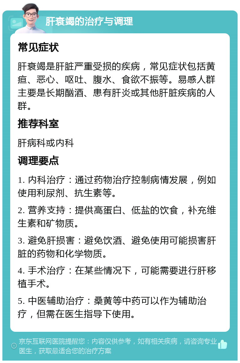 肝衰竭的治疗与调理 常见症状 肝衰竭是肝脏严重受损的疾病，常见症状包括黄疸、恶心、呕吐、腹水、食欲不振等。易感人群主要是长期酗酒、患有肝炎或其他肝脏疾病的人群。 推荐科室 肝病科或内科 调理要点 1. 内科治疗：通过药物治疗控制病情发展，例如使用利尿剂、抗生素等。 2. 营养支持：提供高蛋白、低盐的饮食，补充维生素和矿物质。 3. 避免肝损害：避免饮酒、避免使用可能损害肝脏的药物和化学物质。 4. 手术治疗：在某些情况下，可能需要进行肝移植手术。 5. 中医辅助治疗：桑黄等中药可以作为辅助治疗，但需在医生指导下使用。