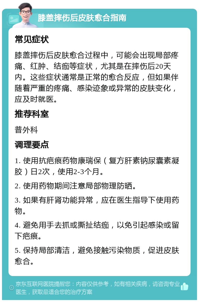 膝盖摔伤后皮肤愈合指南 常见症状 膝盖摔伤后皮肤愈合过程中，可能会出现局部疼痛、红肿、结痂等症状，尤其是在摔伤后20天内。这些症状通常是正常的愈合反应，但如果伴随着严重的疼痛、感染迹象或异常的皮肤变化，应及时就医。 推荐科室 普外科 调理要点 1. 使用抗疤痕药物康瑞保（复方肝素钠尿囊素凝胶）日2次，使用2-3个月。 2. 使用药物期间注意局部物理防晒。 3. 如果有肝肾功能异常，应在医生指导下使用药物。 4. 避免用手去抓或撕扯结痂，以免引起感染或留下疤痕。 5. 保持局部清洁，避免接触污染物质，促进皮肤愈合。