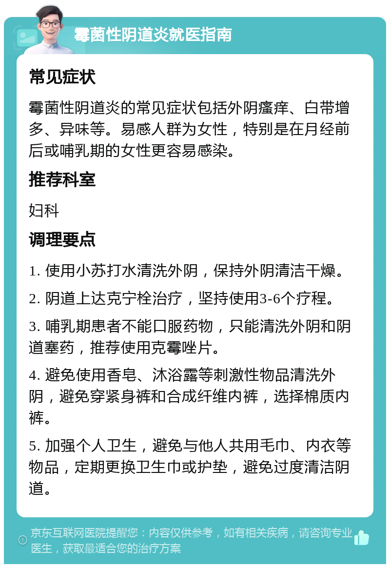 霉菌性阴道炎就医指南 常见症状 霉菌性阴道炎的常见症状包括外阴瘙痒、白带增多、异味等。易感人群为女性，特别是在月经前后或哺乳期的女性更容易感染。 推荐科室 妇科 调理要点 1. 使用小苏打水清洗外阴，保持外阴清洁干燥。 2. 阴道上达克宁栓治疗，坚持使用3-6个疗程。 3. 哺乳期患者不能口服药物，只能清洗外阴和阴道塞药，推荐使用克霉唑片。 4. 避免使用香皂、沐浴露等刺激性物品清洗外阴，避免穿紧身裤和合成纤维内裤，选择棉质内裤。 5. 加强个人卫生，避免与他人共用毛巾、内衣等物品，定期更换卫生巾或护垫，避免过度清洁阴道。