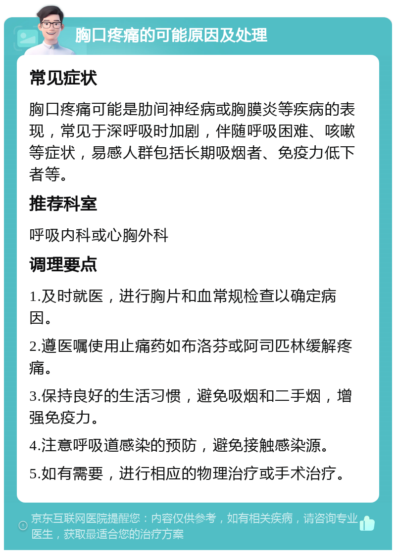 胸口疼痛的可能原因及处理 常见症状 胸口疼痛可能是肋间神经病或胸膜炎等疾病的表现，常见于深呼吸时加剧，伴随呼吸困难、咳嗽等症状，易感人群包括长期吸烟者、免疫力低下者等。 推荐科室 呼吸内科或心胸外科 调理要点 1.及时就医，进行胸片和血常规检查以确定病因。 2.遵医嘱使用止痛药如布洛芬或阿司匹林缓解疼痛。 3.保持良好的生活习惯，避免吸烟和二手烟，增强免疫力。 4.注意呼吸道感染的预防，避免接触感染源。 5.如有需要，进行相应的物理治疗或手术治疗。