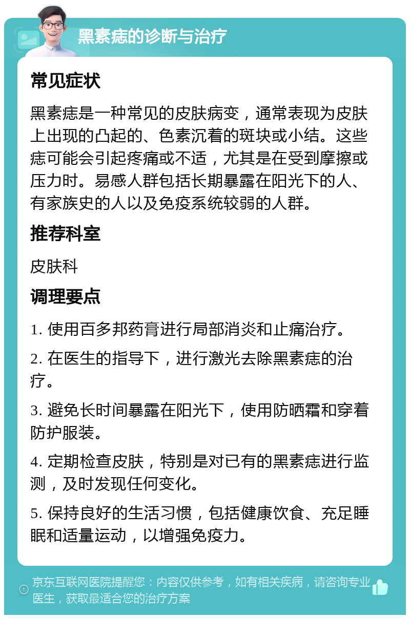 黑素痣的诊断与治疗 常见症状 黑素痣是一种常见的皮肤病变，通常表现为皮肤上出现的凸起的、色素沉着的斑块或小结。这些痣可能会引起疼痛或不适，尤其是在受到摩擦或压力时。易感人群包括长期暴露在阳光下的人、有家族史的人以及免疫系统较弱的人群。 推荐科室 皮肤科 调理要点 1. 使用百多邦药膏进行局部消炎和止痛治疗。 2. 在医生的指导下，进行激光去除黑素痣的治疗。 3. 避免长时间暴露在阳光下，使用防晒霜和穿着防护服装。 4. 定期检查皮肤，特别是对已有的黑素痣进行监测，及时发现任何变化。 5. 保持良好的生活习惯，包括健康饮食、充足睡眠和适量运动，以增强免疫力。