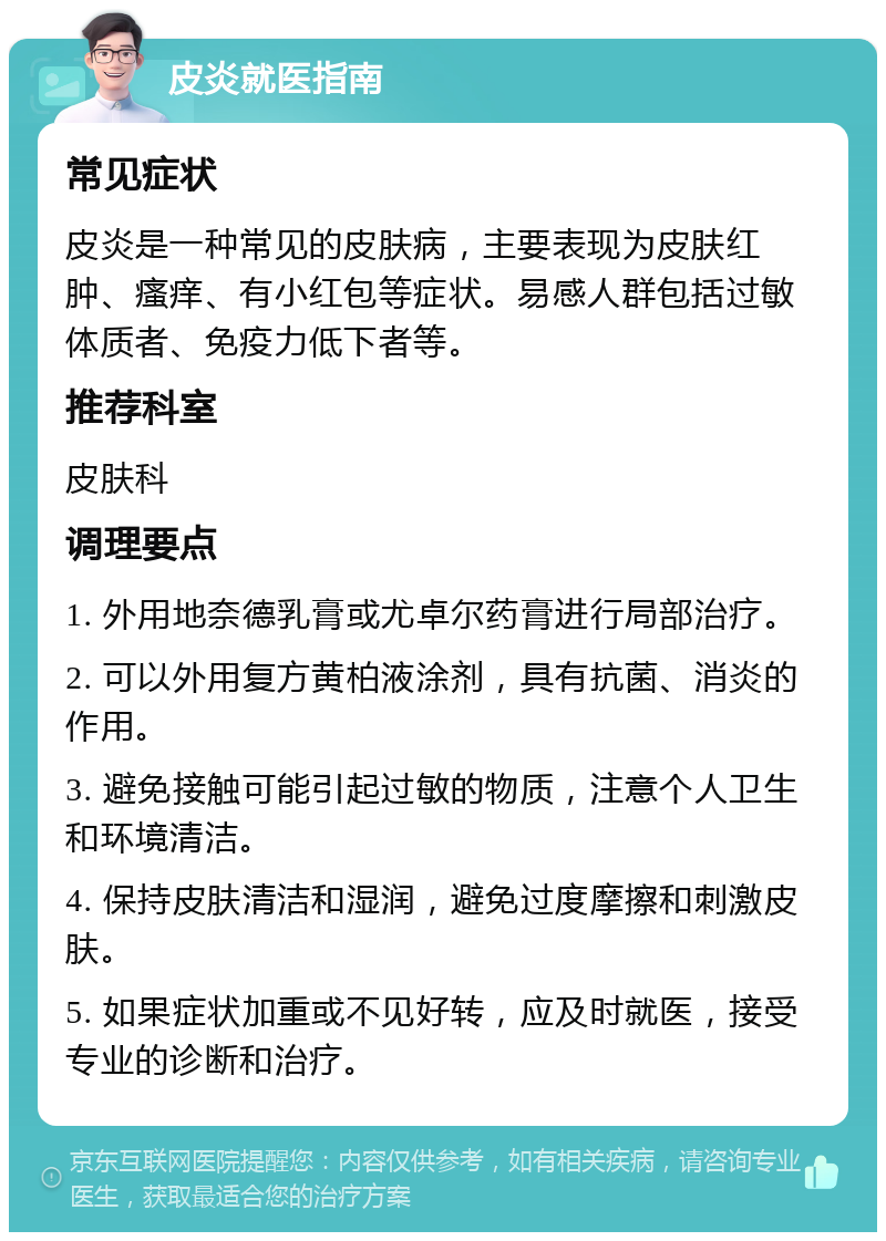 皮炎就医指南 常见症状 皮炎是一种常见的皮肤病，主要表现为皮肤红肿、瘙痒、有小红包等症状。易感人群包括过敏体质者、免疫力低下者等。 推荐科室 皮肤科 调理要点 1. 外用地奈德乳膏或尤卓尔药膏进行局部治疗。 2. 可以外用复方黄柏液涂剂，具有抗菌、消炎的作用。 3. 避免接触可能引起过敏的物质，注意个人卫生和环境清洁。 4. 保持皮肤清洁和湿润，避免过度摩擦和刺激皮肤。 5. 如果症状加重或不见好转，应及时就医，接受专业的诊断和治疗。