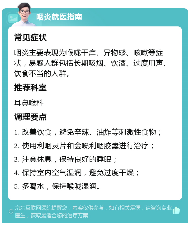 咽炎就医指南 常见症状 咽炎主要表现为喉咙干痒、异物感、咳嗽等症状，易感人群包括长期吸烟、饮酒、过度用声、饮食不当的人群。 推荐科室 耳鼻喉科 调理要点 1. 改善饮食，避免辛辣、油炸等刺激性食物； 2. 使用利咽灵片和金嗓利咽胶囊进行治疗； 3. 注意休息，保持良好的睡眠； 4. 保持室内空气湿润，避免过度干燥； 5. 多喝水，保持喉咙湿润。