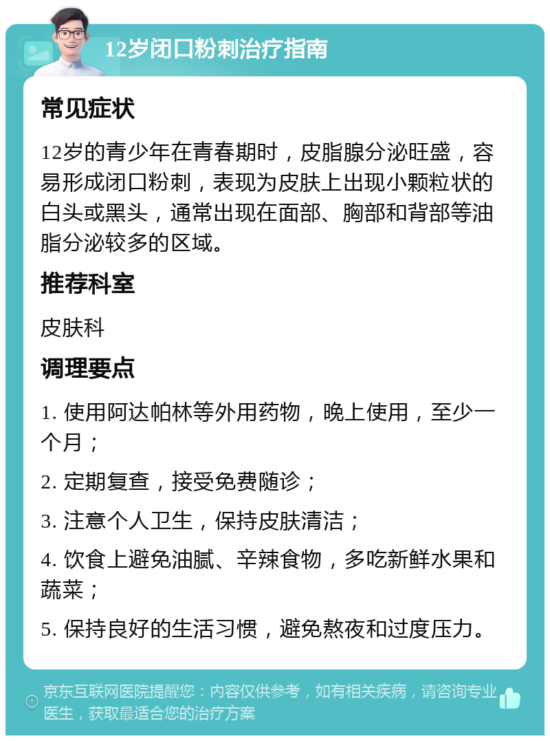 12岁闭口粉刺治疗指南 常见症状 12岁的青少年在青春期时，皮脂腺分泌旺盛，容易形成闭口粉刺，表现为皮肤上出现小颗粒状的白头或黑头，通常出现在面部、胸部和背部等油脂分泌较多的区域。 推荐科室 皮肤科 调理要点 1. 使用阿达帕林等外用药物，晚上使用，至少一个月； 2. 定期复查，接受免费随诊； 3. 注意个人卫生，保持皮肤清洁； 4. 饮食上避免油腻、辛辣食物，多吃新鲜水果和蔬菜； 5. 保持良好的生活习惯，避免熬夜和过度压力。