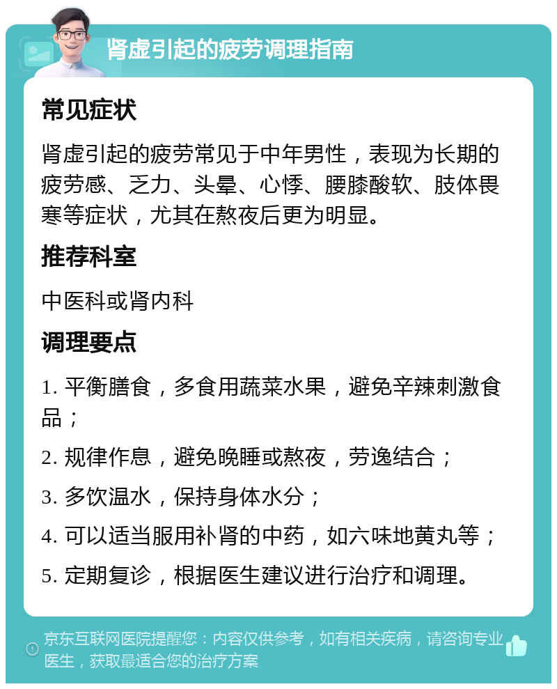 肾虚引起的疲劳调理指南 常见症状 肾虚引起的疲劳常见于中年男性，表现为长期的疲劳感、乏力、头晕、心悸、腰膝酸软、肢体畏寒等症状，尤其在熬夜后更为明显。 推荐科室 中医科或肾内科 调理要点 1. 平衡膳食，多食用蔬菜水果，避免辛辣刺激食品； 2. 规律作息，避免晚睡或熬夜，劳逸结合； 3. 多饮温水，保持身体水分； 4. 可以适当服用补肾的中药，如六味地黄丸等； 5. 定期复诊，根据医生建议进行治疗和调理。