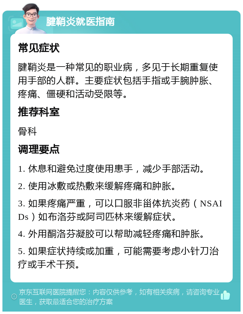 腱鞘炎就医指南 常见症状 腱鞘炎是一种常见的职业病，多见于长期重复使用手部的人群。主要症状包括手指或手腕肿胀、疼痛、僵硬和活动受限等。 推荐科室 骨科 调理要点 1. 休息和避免过度使用患手，减少手部活动。 2. 使用冰敷或热敷来缓解疼痛和肿胀。 3. 如果疼痛严重，可以口服非甾体抗炎药（NSAIDs）如布洛芬或阿司匹林来缓解症状。 4. 外用酮洛芬凝胶可以帮助减轻疼痛和肿胀。 5. 如果症状持续或加重，可能需要考虑小针刀治疗或手术干预。