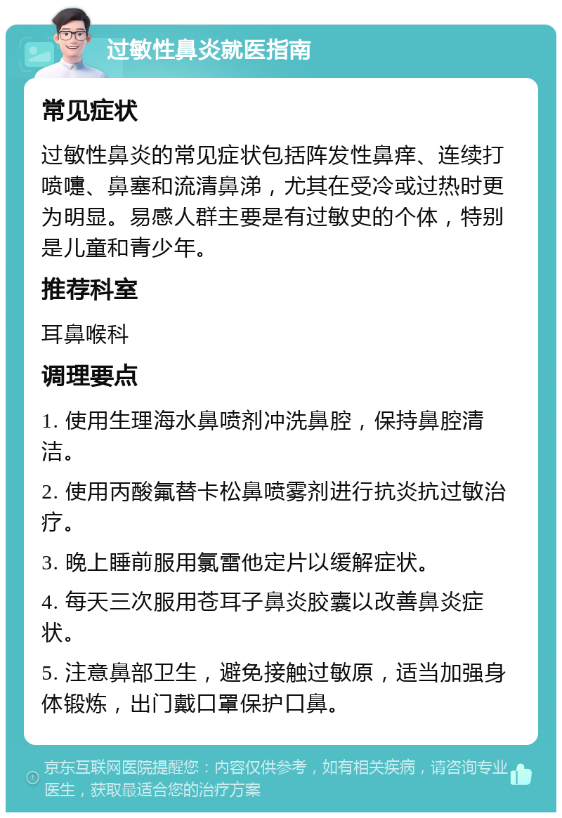 过敏性鼻炎就医指南 常见症状 过敏性鼻炎的常见症状包括阵发性鼻痒、连续打喷嚏、鼻塞和流清鼻涕，尤其在受冷或过热时更为明显。易感人群主要是有过敏史的个体，特别是儿童和青少年。 推荐科室 耳鼻喉科 调理要点 1. 使用生理海水鼻喷剂冲洗鼻腔，保持鼻腔清洁。 2. 使用丙酸氟替卡松鼻喷雾剂进行抗炎抗过敏治疗。 3. 晚上睡前服用氯雷他定片以缓解症状。 4. 每天三次服用苍耳子鼻炎胶囊以改善鼻炎症状。 5. 注意鼻部卫生，避免接触过敏原，适当加强身体锻炼，出门戴口罩保护口鼻。