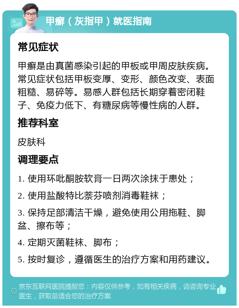 甲癣（灰指甲）就医指南 常见症状 甲癣是由真菌感染引起的甲板或甲周皮肤疾病。常见症状包括甲板变厚、变形、颜色改变、表面粗糙、易碎等。易感人群包括长期穿着密闭鞋子、免疫力低下、有糖尿病等慢性病的人群。 推荐科室 皮肤科 调理要点 1. 使用环吡酮胺软膏一日两次涂抹于患处； 2. 使用盐酸特比萘芬喷剂消毒鞋袜； 3. 保持足部清洁干燥，避免使用公用拖鞋、脚盆、擦布等； 4. 定期灭菌鞋袜、脚布； 5. 按时复诊，遵循医生的治疗方案和用药建议。