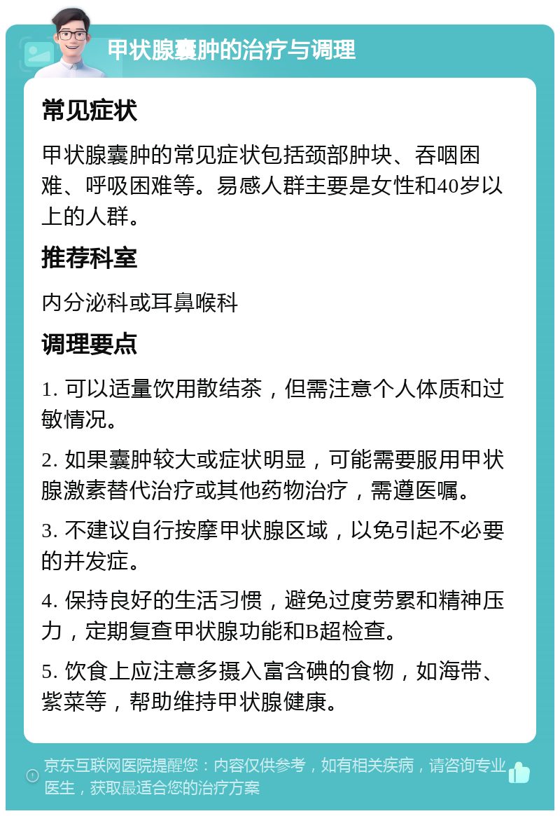 甲状腺囊肿的治疗与调理 常见症状 甲状腺囊肿的常见症状包括颈部肿块、吞咽困难、呼吸困难等。易感人群主要是女性和40岁以上的人群。 推荐科室 内分泌科或耳鼻喉科 调理要点 1. 可以适量饮用散结茶，但需注意个人体质和过敏情况。 2. 如果囊肿较大或症状明显，可能需要服用甲状腺激素替代治疗或其他药物治疗，需遵医嘱。 3. 不建议自行按摩甲状腺区域，以免引起不必要的并发症。 4. 保持良好的生活习惯，避免过度劳累和精神压力，定期复查甲状腺功能和B超检查。 5. 饮食上应注意多摄入富含碘的食物，如海带、紫菜等，帮助维持甲状腺健康。