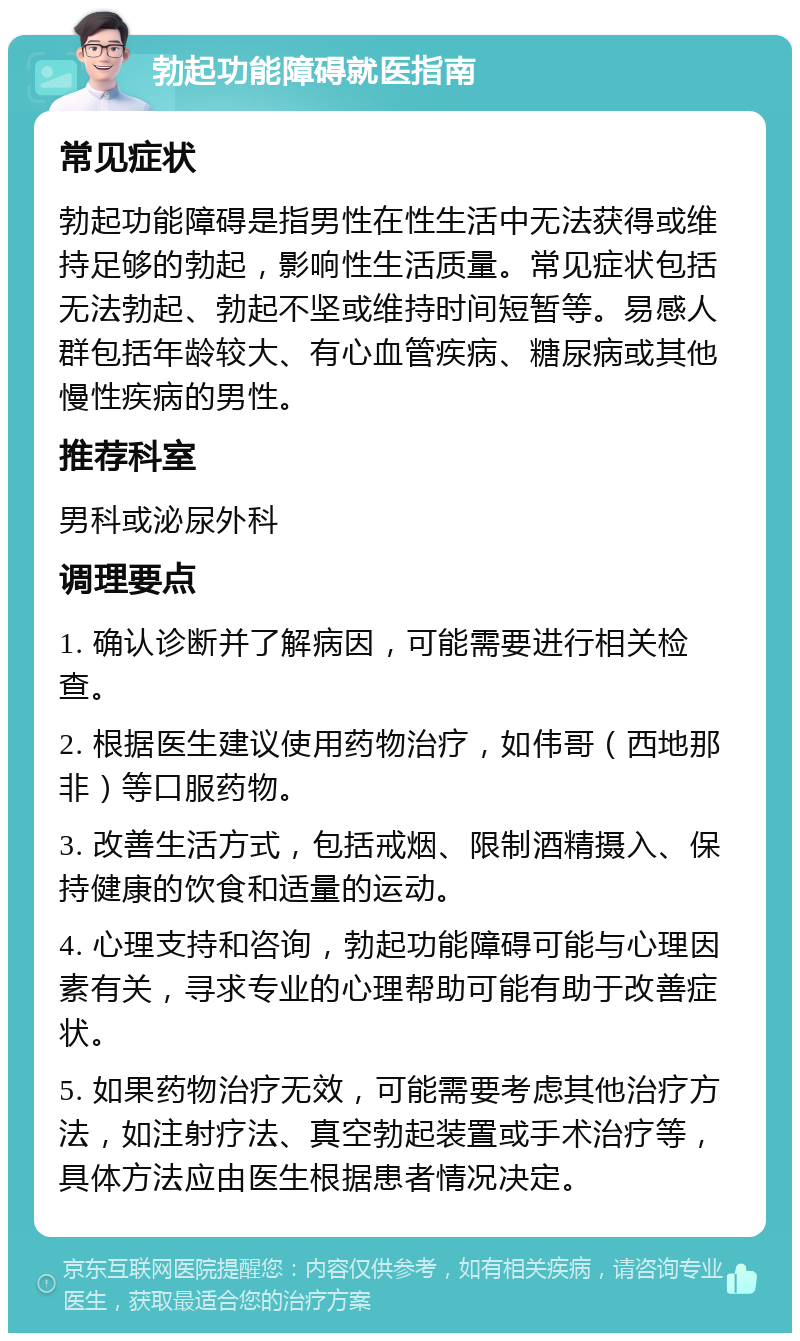 勃起功能障碍就医指南 常见症状 勃起功能障碍是指男性在性生活中无法获得或维持足够的勃起，影响性生活质量。常见症状包括无法勃起、勃起不坚或维持时间短暂等。易感人群包括年龄较大、有心血管疾病、糖尿病或其他慢性疾病的男性。 推荐科室 男科或泌尿外科 调理要点 1. 确认诊断并了解病因，可能需要进行相关检查。 2. 根据医生建议使用药物治疗，如伟哥（西地那非）等口服药物。 3. 改善生活方式，包括戒烟、限制酒精摄入、保持健康的饮食和适量的运动。 4. 心理支持和咨询，勃起功能障碍可能与心理因素有关，寻求专业的心理帮助可能有助于改善症状。 5. 如果药物治疗无效，可能需要考虑其他治疗方法，如注射疗法、真空勃起装置或手术治疗等，具体方法应由医生根据患者情况决定。