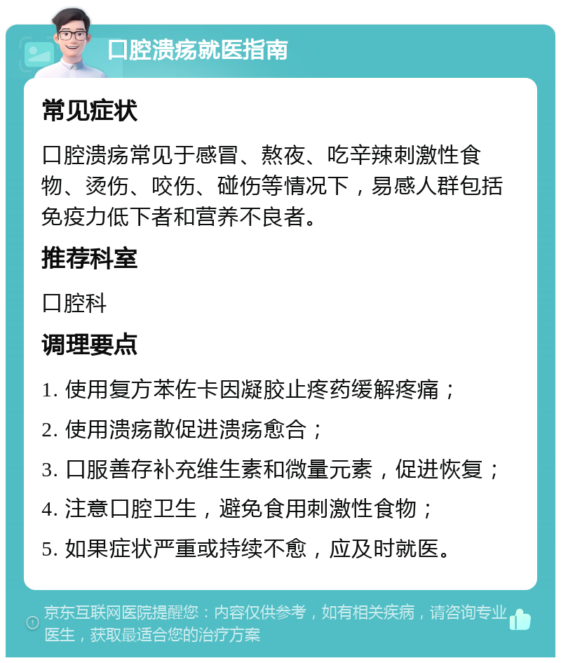 口腔溃疡就医指南 常见症状 口腔溃疡常见于感冒、熬夜、吃辛辣刺激性食物、烫伤、咬伤、碰伤等情况下，易感人群包括免疫力低下者和营养不良者。 推荐科室 口腔科 调理要点 1. 使用复方苯佐卡因凝胶止疼药缓解疼痛； 2. 使用溃疡散促进溃疡愈合； 3. 口服善存补充维生素和微量元素，促进恢复； 4. 注意口腔卫生，避免食用刺激性食物； 5. 如果症状严重或持续不愈，应及时就医。