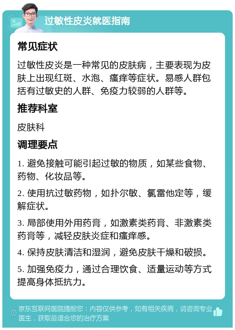 过敏性皮炎就医指南 常见症状 过敏性皮炎是一种常见的皮肤病，主要表现为皮肤上出现红斑、水泡、瘙痒等症状。易感人群包括有过敏史的人群、免疫力较弱的人群等。 推荐科室 皮肤科 调理要点 1. 避免接触可能引起过敏的物质，如某些食物、药物、化妆品等。 2. 使用抗过敏药物，如扑尔敏、氯雷他定等，缓解症状。 3. 局部使用外用药膏，如激素类药膏、非激素类药膏等，减轻皮肤炎症和瘙痒感。 4. 保持皮肤清洁和湿润，避免皮肤干燥和破损。 5. 加强免疫力，通过合理饮食、适量运动等方式提高身体抵抗力。