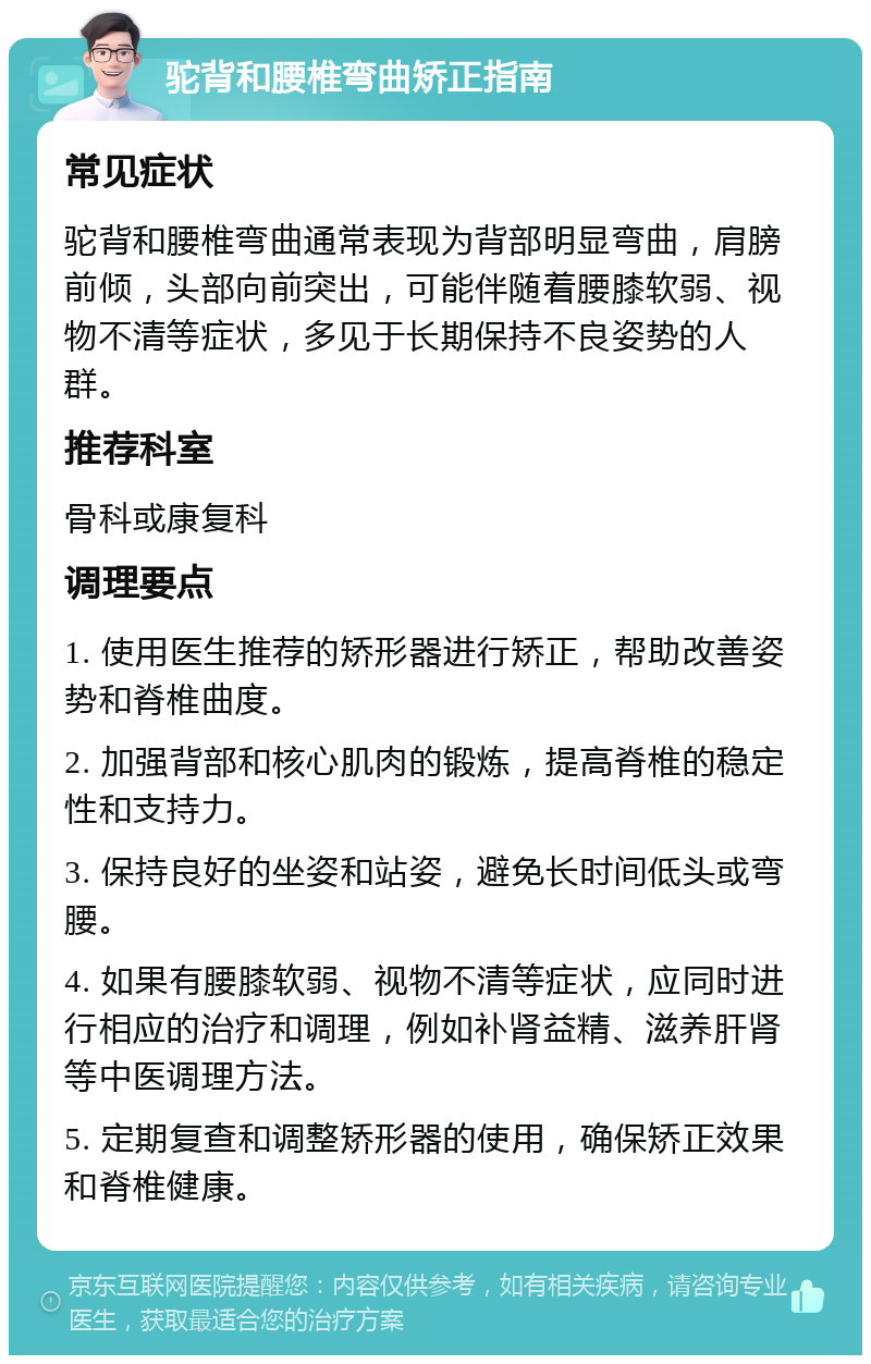 驼背和腰椎弯曲矫正指南 常见症状 驼背和腰椎弯曲通常表现为背部明显弯曲，肩膀前倾，头部向前突出，可能伴随着腰膝软弱、视物不清等症状，多见于长期保持不良姿势的人群。 推荐科室 骨科或康复科 调理要点 1. 使用医生推荐的矫形器进行矫正，帮助改善姿势和脊椎曲度。 2. 加强背部和核心肌肉的锻炼，提高脊椎的稳定性和支持力。 3. 保持良好的坐姿和站姿，避免长时间低头或弯腰。 4. 如果有腰膝软弱、视物不清等症状，应同时进行相应的治疗和调理，例如补肾益精、滋养肝肾等中医调理方法。 5. 定期复查和调整矫形器的使用，确保矫正效果和脊椎健康。