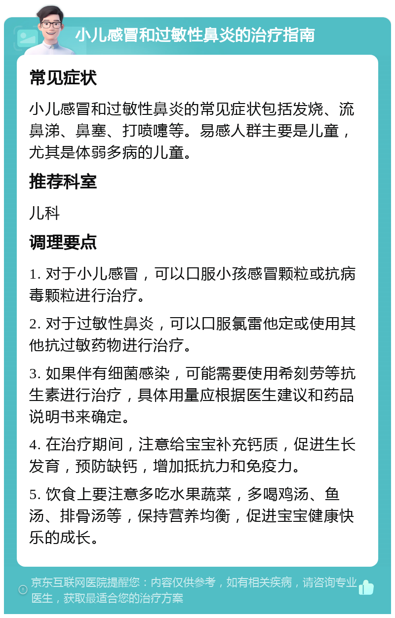 小儿感冒和过敏性鼻炎的治疗指南 常见症状 小儿感冒和过敏性鼻炎的常见症状包括发烧、流鼻涕、鼻塞、打喷嚏等。易感人群主要是儿童，尤其是体弱多病的儿童。 推荐科室 儿科 调理要点 1. 对于小儿感冒，可以口服小孩感冒颗粒或抗病毒颗粒进行治疗。 2. 对于过敏性鼻炎，可以口服氯雷他定或使用其他抗过敏药物进行治疗。 3. 如果伴有细菌感染，可能需要使用希刻劳等抗生素进行治疗，具体用量应根据医生建议和药品说明书来确定。 4. 在治疗期间，注意给宝宝补充钙质，促进生长发育，预防缺钙，增加抵抗力和免疫力。 5. 饮食上要注意多吃水果蔬菜，多喝鸡汤、鱼汤、排骨汤等，保持营养均衡，促进宝宝健康快乐的成长。