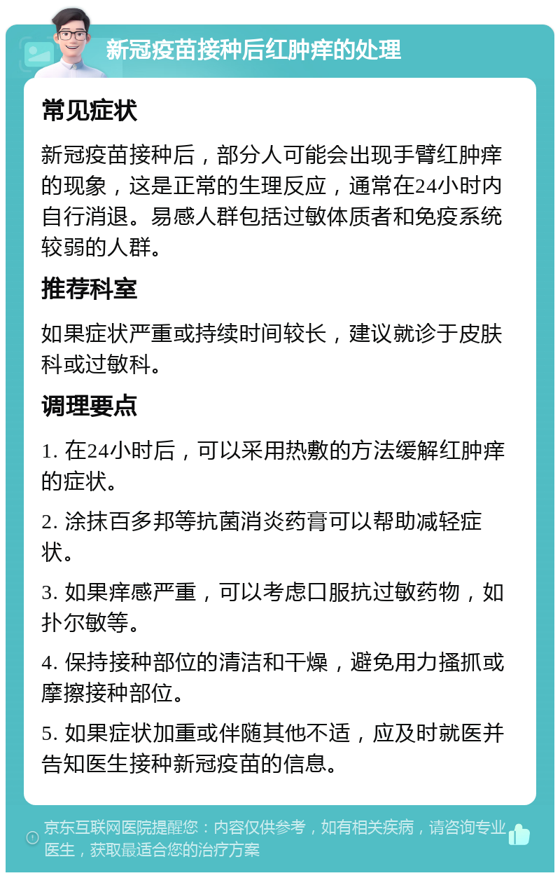 新冠疫苗接种后红肿痒的处理 常见症状 新冠疫苗接种后，部分人可能会出现手臂红肿痒的现象，这是正常的生理反应，通常在24小时内自行消退。易感人群包括过敏体质者和免疫系统较弱的人群。 推荐科室 如果症状严重或持续时间较长，建议就诊于皮肤科或过敏科。 调理要点 1. 在24小时后，可以采用热敷的方法缓解红肿痒的症状。 2. 涂抹百多邦等抗菌消炎药膏可以帮助减轻症状。 3. 如果痒感严重，可以考虑口服抗过敏药物，如扑尔敏等。 4. 保持接种部位的清洁和干燥，避免用力搔抓或摩擦接种部位。 5. 如果症状加重或伴随其他不适，应及时就医并告知医生接种新冠疫苗的信息。