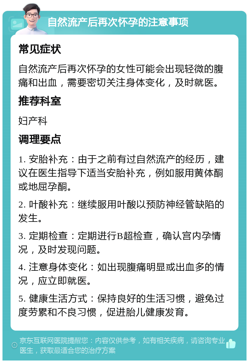 自然流产后再次怀孕的注意事项 常见症状 自然流产后再次怀孕的女性可能会出现轻微的腹痛和出血，需要密切关注身体变化，及时就医。 推荐科室 妇产科 调理要点 1. 安胎补充：由于之前有过自然流产的经历，建议在医生指导下适当安胎补充，例如服用黄体酮或地屈孕酮。 2. 叶酸补充：继续服用叶酸以预防神经管缺陷的发生。 3. 定期检查：定期进行B超检查，确认宫内孕情况，及时发现问题。 4. 注意身体变化：如出现腹痛明显或出血多的情况，应立即就医。 5. 健康生活方式：保持良好的生活习惯，避免过度劳累和不良习惯，促进胎儿健康发育。