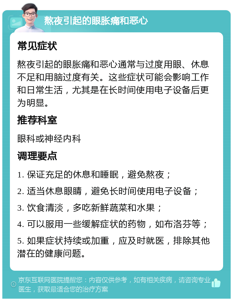 熬夜引起的眼胀痛和恶心 常见症状 熬夜引起的眼胀痛和恶心通常与过度用眼、休息不足和用脑过度有关。这些症状可能会影响工作和日常生活，尤其是在长时间使用电子设备后更为明显。 推荐科室 眼科或神经内科 调理要点 1. 保证充足的休息和睡眠，避免熬夜； 2. 适当休息眼睛，避免长时间使用电子设备； 3. 饮食清淡，多吃新鲜蔬菜和水果； 4. 可以服用一些缓解症状的药物，如布洛芬等； 5. 如果症状持续或加重，应及时就医，排除其他潜在的健康问题。