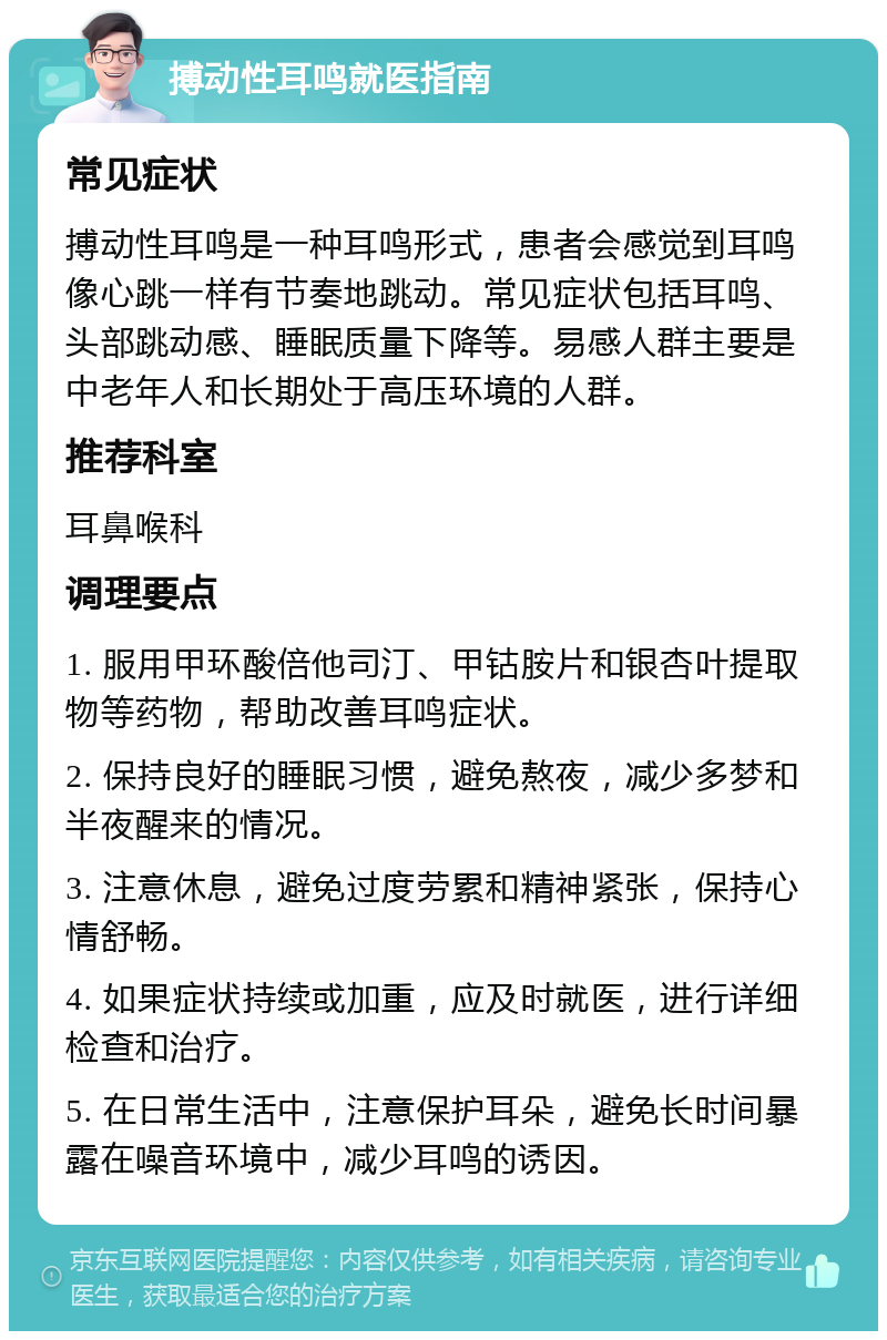 搏动性耳鸣就医指南 常见症状 搏动性耳鸣是一种耳鸣形式，患者会感觉到耳鸣像心跳一样有节奏地跳动。常见症状包括耳鸣、头部跳动感、睡眠质量下降等。易感人群主要是中老年人和长期处于高压环境的人群。 推荐科室 耳鼻喉科 调理要点 1. 服用甲环酸倍他司汀、甲钴胺片和银杏叶提取物等药物，帮助改善耳鸣症状。 2. 保持良好的睡眠习惯，避免熬夜，减少多梦和半夜醒来的情况。 3. 注意休息，避免过度劳累和精神紧张，保持心情舒畅。 4. 如果症状持续或加重，应及时就医，进行详细检查和治疗。 5. 在日常生活中，注意保护耳朵，避免长时间暴露在噪音环境中，减少耳鸣的诱因。