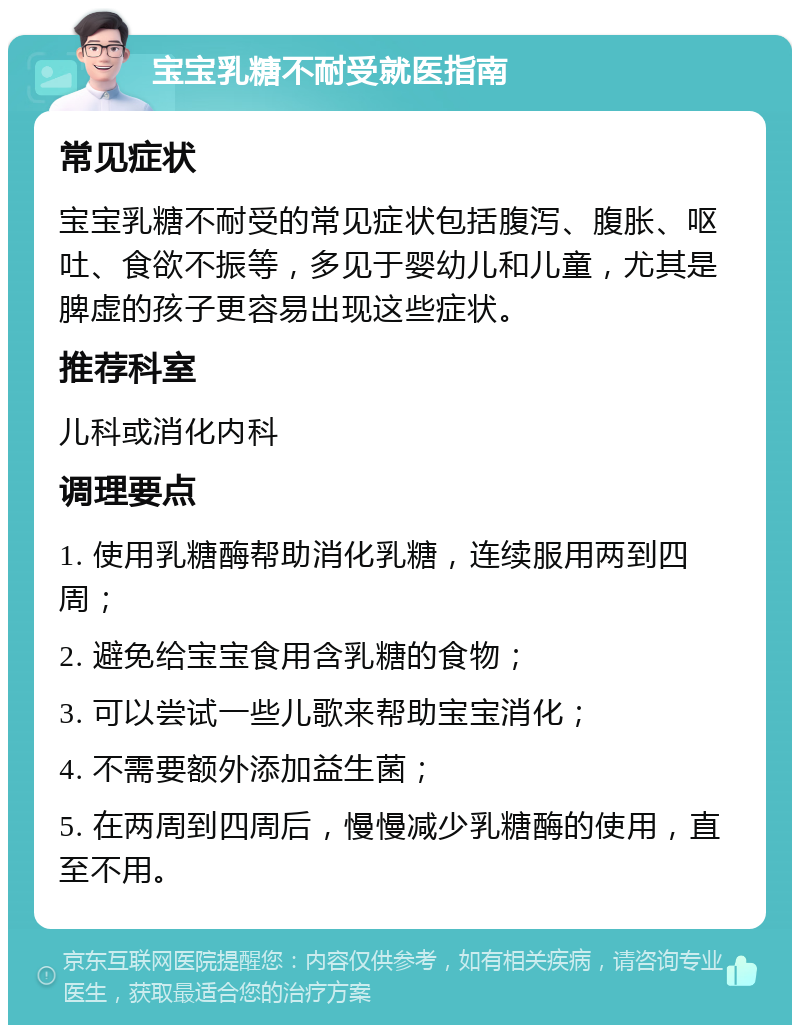 宝宝乳糖不耐受就医指南 常见症状 宝宝乳糖不耐受的常见症状包括腹泻、腹胀、呕吐、食欲不振等，多见于婴幼儿和儿童，尤其是脾虚的孩子更容易出现这些症状。 推荐科室 儿科或消化内科 调理要点 1. 使用乳糖酶帮助消化乳糖，连续服用两到四周； 2. 避免给宝宝食用含乳糖的食物； 3. 可以尝试一些儿歌来帮助宝宝消化； 4. 不需要额外添加益生菌； 5. 在两周到四周后，慢慢减少乳糖酶的使用，直至不用。