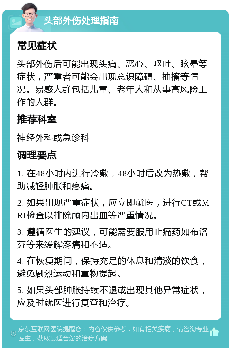 头部外伤处理指南 常见症状 头部外伤后可能出现头痛、恶心、呕吐、眩晕等症状，严重者可能会出现意识障碍、抽搐等情况。易感人群包括儿童、老年人和从事高风险工作的人群。 推荐科室 神经外科或急诊科 调理要点 1. 在48小时内进行冷敷，48小时后改为热敷，帮助减轻肿胀和疼痛。 2. 如果出现严重症状，应立即就医，进行CT或MRI检查以排除颅内出血等严重情况。 3. 遵循医生的建议，可能需要服用止痛药如布洛芬等来缓解疼痛和不适。 4. 在恢复期间，保持充足的休息和清淡的饮食，避免剧烈运动和重物提起。 5. 如果头部肿胀持续不退或出现其他异常症状，应及时就医进行复查和治疗。