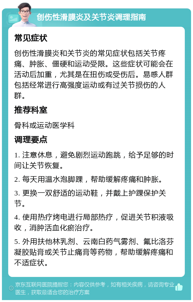 创伤性滑膜炎及关节炎调理指南 常见症状 创伤性滑膜炎和关节炎的常见症状包括关节疼痛、肿胀、僵硬和运动受限。这些症状可能会在活动后加重，尤其是在扭伤或受伤后。易感人群包括经常进行高强度运动或有过关节损伤的人群。 推荐科室 骨科或运动医学科 调理要点 1. 注意休息，避免剧烈运动跑跳，给予足够的时间让关节恢复。 2. 每天用温水泡脚踝，帮助缓解疼痛和肿胀。 3. 更换一双舒适的运动鞋，并戴上护踝保护关节。 4. 使用热疗烤电进行局部热疗，促进关节积液吸收，消肿活血化瘀治疗。 5. 外用扶他林乳剂、云南白药气雾剂、氟比洛芬凝胶贴膏或关节止痛膏等药物，帮助缓解疼痛和不适症状。