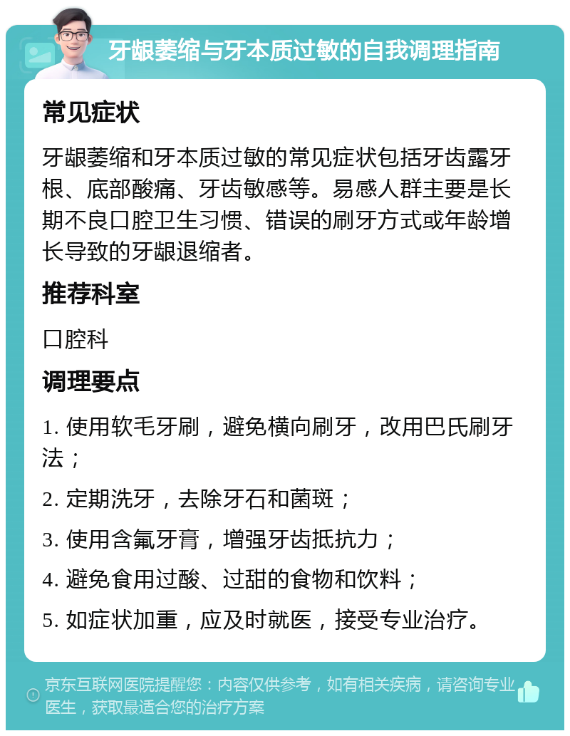 牙龈萎缩与牙本质过敏的自我调理指南 常见症状 牙龈萎缩和牙本质过敏的常见症状包括牙齿露牙根、底部酸痛、牙齿敏感等。易感人群主要是长期不良口腔卫生习惯、错误的刷牙方式或年龄增长导致的牙龈退缩者。 推荐科室 口腔科 调理要点 1. 使用软毛牙刷，避免横向刷牙，改用巴氏刷牙法； 2. 定期洗牙，去除牙石和菌斑； 3. 使用含氟牙膏，增强牙齿抵抗力； 4. 避免食用过酸、过甜的食物和饮料； 5. 如症状加重，应及时就医，接受专业治疗。