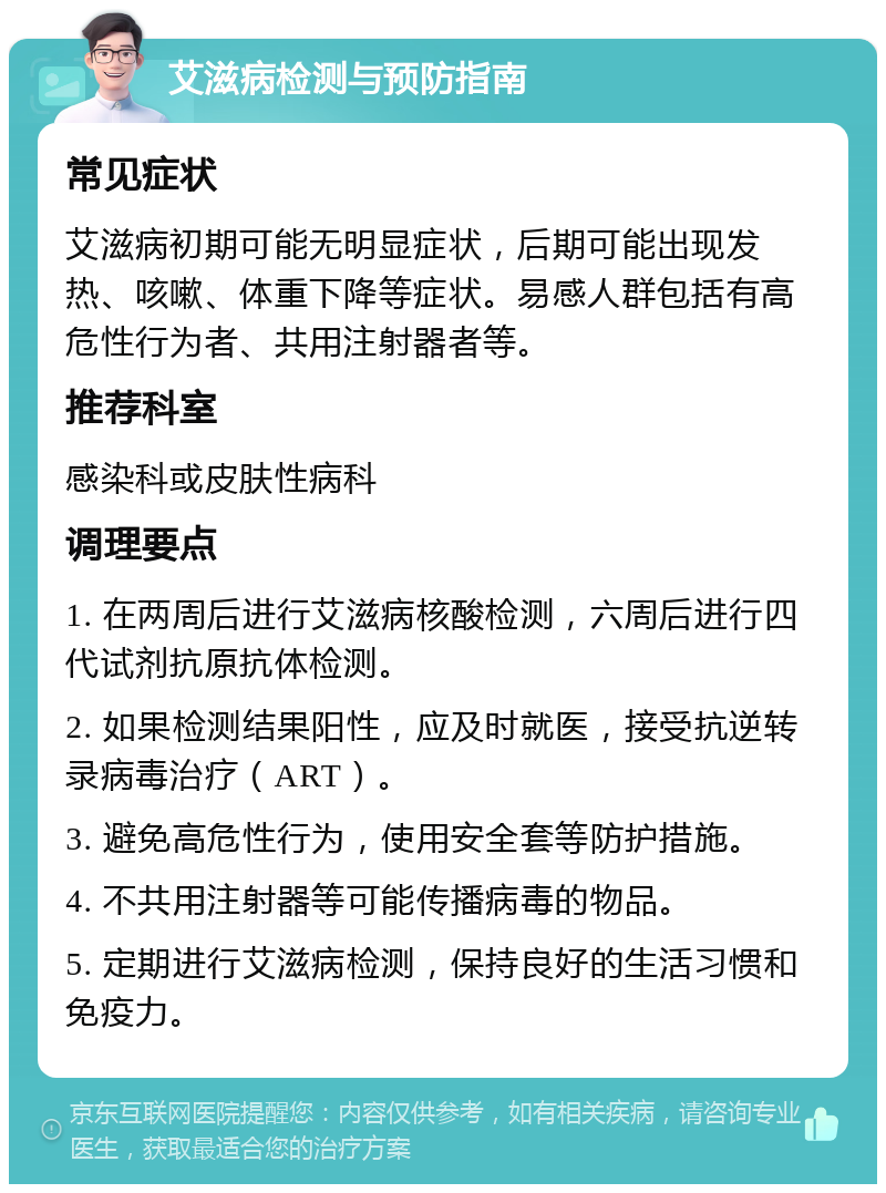 艾滋病检测与预防指南 常见症状 艾滋病初期可能无明显症状，后期可能出现发热、咳嗽、体重下降等症状。易感人群包括有高危性行为者、共用注射器者等。 推荐科室 感染科或皮肤性病科 调理要点 1. 在两周后进行艾滋病核酸检测，六周后进行四代试剂抗原抗体检测。 2. 如果检测结果阳性，应及时就医，接受抗逆转录病毒治疗（ART）。 3. 避免高危性行为，使用安全套等防护措施。 4. 不共用注射器等可能传播病毒的物品。 5. 定期进行艾滋病检测，保持良好的生活习惯和免疫力。