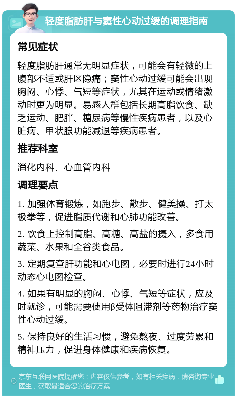 轻度脂肪肝与窦性心动过缓的调理指南 常见症状 轻度脂肪肝通常无明显症状，可能会有轻微的上腹部不适或肝区隐痛；窦性心动过缓可能会出现胸闷、心悸、气短等症状，尤其在运动或情绪激动时更为明显。易感人群包括长期高脂饮食、缺乏运动、肥胖、糖尿病等慢性疾病患者，以及心脏病、甲状腺功能减退等疾病患者。 推荐科室 消化内科、心血管内科 调理要点 1. 加强体育锻炼，如跑步、散步、健美操、打太极拳等，促进脂质代谢和心肺功能改善。 2. 饮食上控制高脂、高糖、高盐的摄入，多食用蔬菜、水果和全谷类食品。 3. 定期复查肝功能和心电图，必要时进行24小时动态心电图检查。 4. 如果有明显的胸闷、心悸、气短等症状，应及时就诊，可能需要使用β受体阻滞剂等药物治疗窦性心动过缓。 5. 保持良好的生活习惯，避免熬夜、过度劳累和精神压力，促进身体健康和疾病恢复。