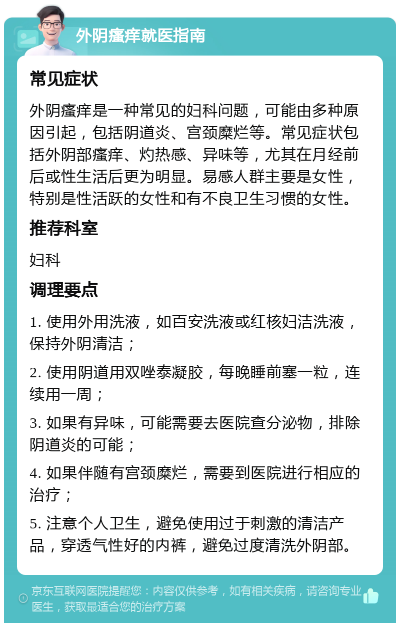 外阴瘙痒就医指南 常见症状 外阴瘙痒是一种常见的妇科问题，可能由多种原因引起，包括阴道炎、宫颈糜烂等。常见症状包括外阴部瘙痒、灼热感、异味等，尤其在月经前后或性生活后更为明显。易感人群主要是女性，特别是性活跃的女性和有不良卫生习惯的女性。 推荐科室 妇科 调理要点 1. 使用外用洗液，如百安洗液或红核妇洁洗液，保持外阴清洁； 2. 使用阴道用双唑泰凝胶，每晚睡前塞一粒，连续用一周； 3. 如果有异味，可能需要去医院查分泌物，排除阴道炎的可能； 4. 如果伴随有宫颈糜烂，需要到医院进行相应的治疗； 5. 注意个人卫生，避免使用过于刺激的清洁产品，穿透气性好的内裤，避免过度清洗外阴部。